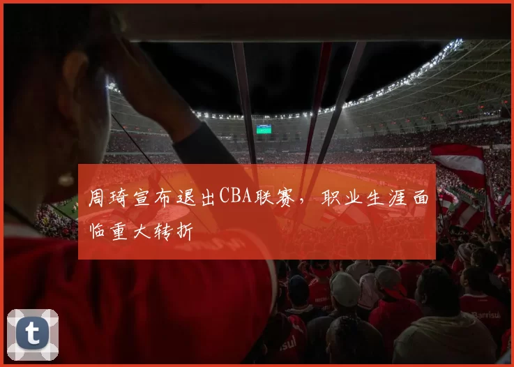 周琦宣布退出CBA联赛，职业生涯面临重大转折