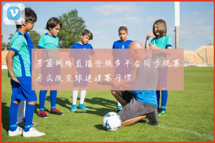 男篮网络直播升级多平台同步观赛方式改变球迷追赛习惯