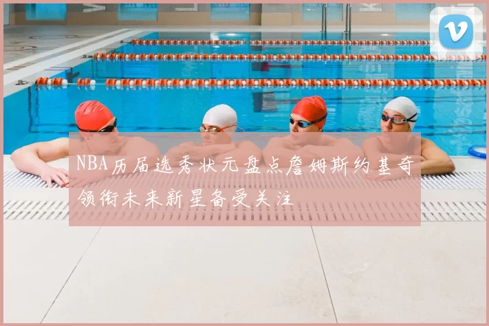 NBA历届选秀状元盘点詹姆斯约基奇领衔未来新星备受关注