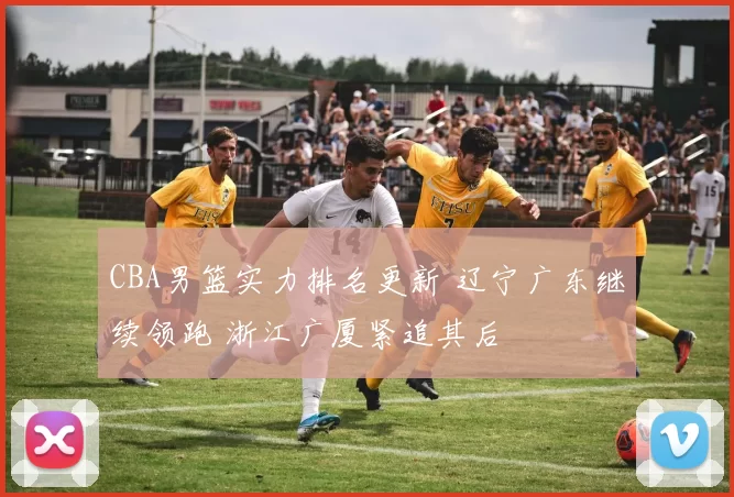 CBA男篮实力排名更新 辽宁广东继续领跑 浙江广厦紧追其后