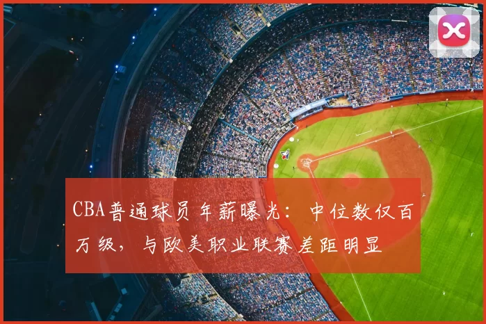 CBA普通球员年薪曝光：中位数仅百万级，与欧美职业联赛差距明显