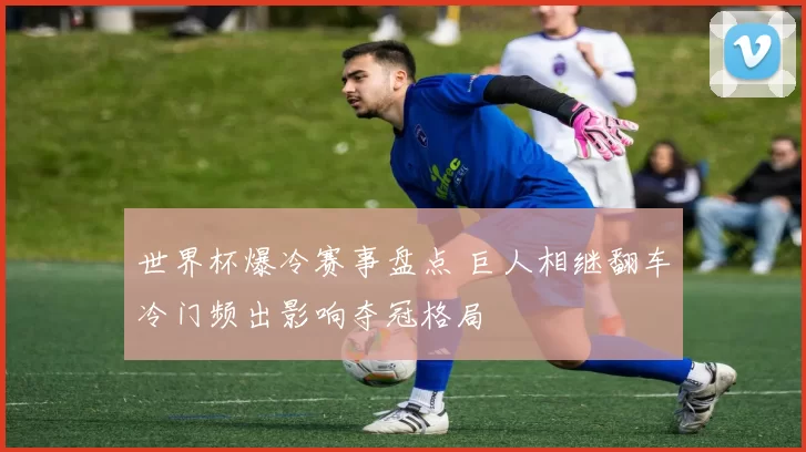 世界杯爆冷赛事盘点 巨人相继翻车冷门频出影响夺冠格局