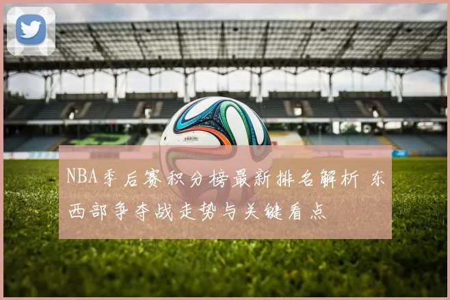 NBA季后赛积分榜最新排名解析 东西部争夺战走势与关键看点