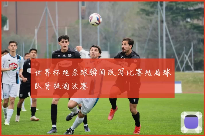 世界杯绝杀球瞬间改写比赛结局球队晋级淘汰赛