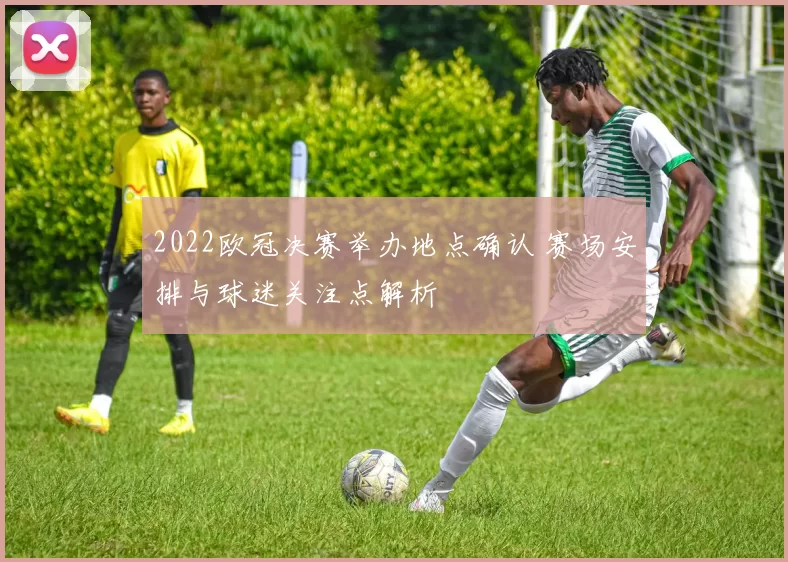2022欧冠决赛举办地点确认 赛场安排与球迷关注点解析
