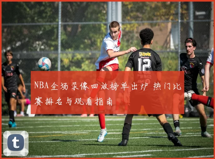 NBA全场录像回放榜单出炉 热门比赛排名与观看指南
