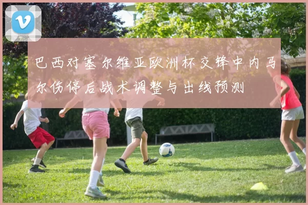 巴西对塞尔维亚欧洲杯交锋中内马尔伤停后战术调整与出线预测