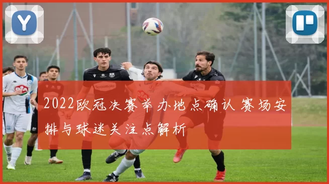 2022欧冠决赛举办地点确认 赛场安排与球迷关注点解析
