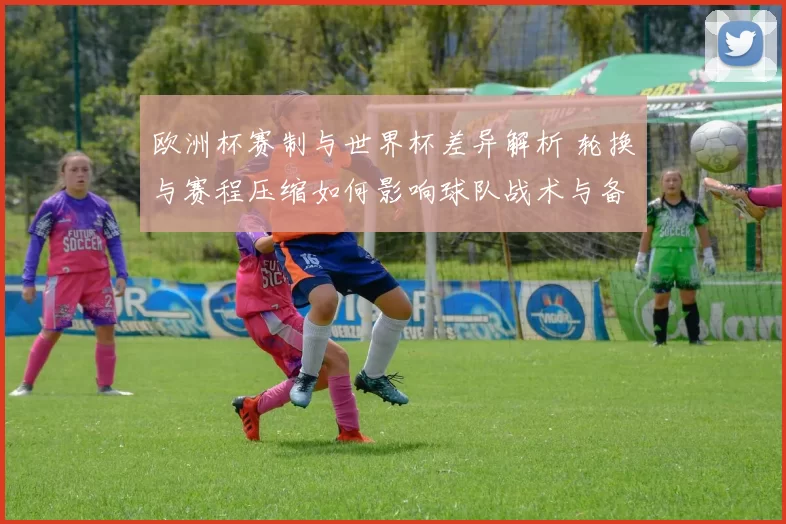欧洲杯赛制与世界杯差异解析 轮换与赛程压缩如何影响球队战术与备战