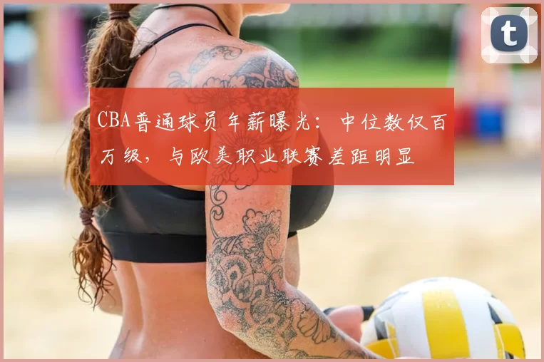 CBA普通球员年薪曝光：中位数仅百万级，与欧美职业联赛差距明显