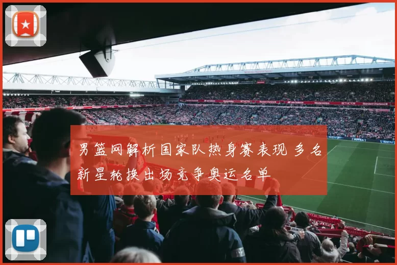 男篮网解析国家队热身赛表现 多名新星轮换出场竞争奥运名单