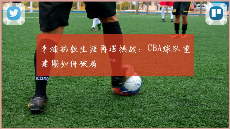 李楠执教生涯再遇挑战，CBA球队重建期如何破局