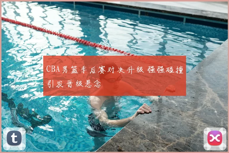 CBA男篮季后赛对决升级 强强碰撞引发晋级悬念