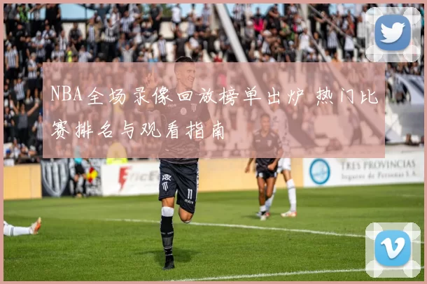 NBA全场录像回放榜单出炉 热门比赛排名与观看指南