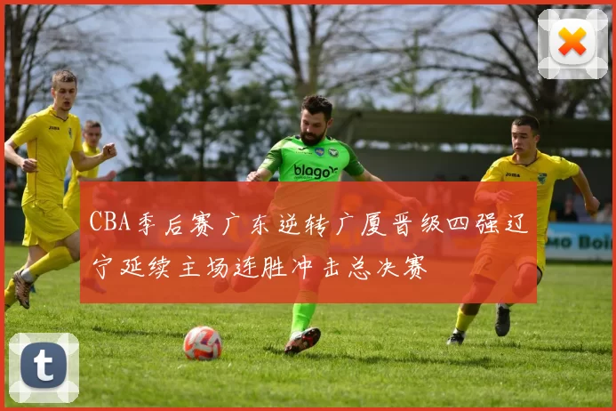 CBA季后赛广东逆转广厦晋级四强辽宁延续主场连胜冲击总决赛