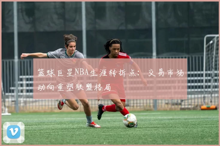 篮球巨星NBA生涯转折点：交易市场动向重塑联盟格局