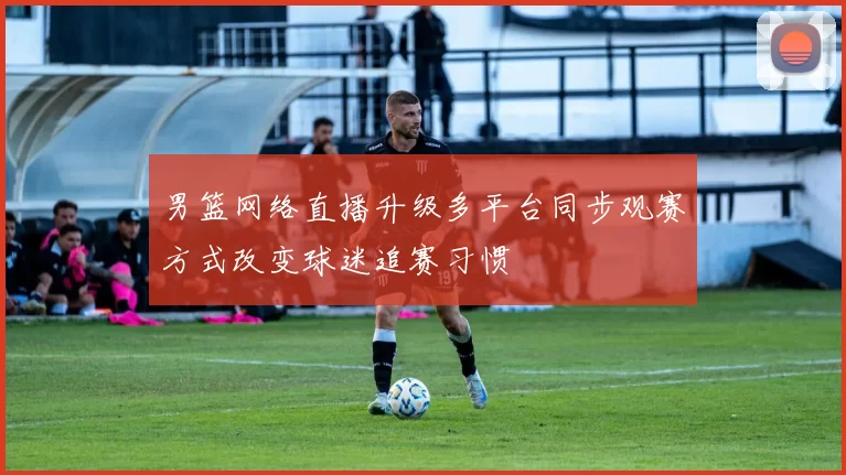 男篮网络直播升级多平台同步观赛方式改变球迷追赛习惯