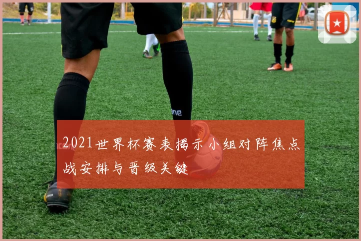 2021世界杯赛表揭示小组对阵焦点战安排与晋级关键