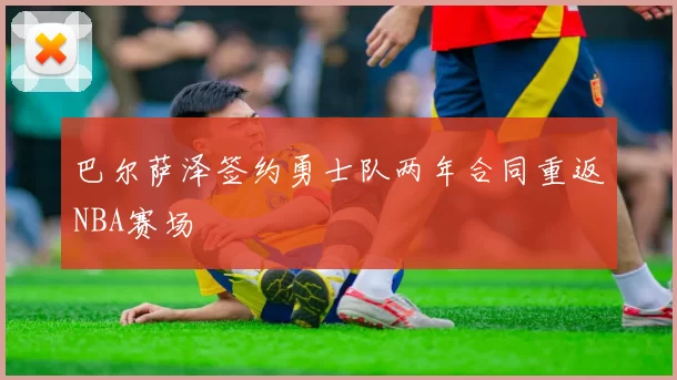 巴尔萨泽签约勇士队两年合同重返NBA赛场