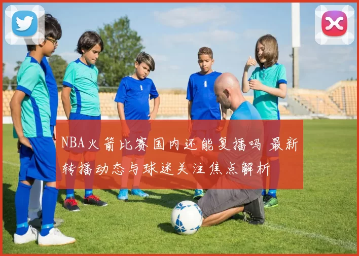 NBA火箭比赛国内还能复播吗 最新转播动态与球迷关注焦点解析