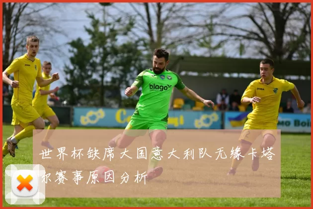 世界杯缺席大国意大利队无缘卡塔尔赛事原因分析