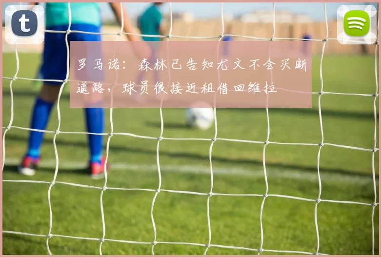 罗马诺：森林已告知尤文不会买断道路，球员很接近租借回维拉