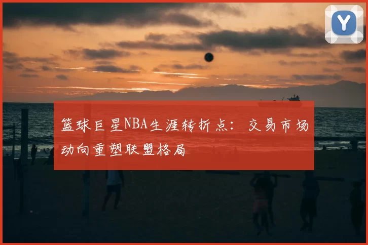 篮球巨星NBA生涯转折点：交易市场动向重塑联盟格局