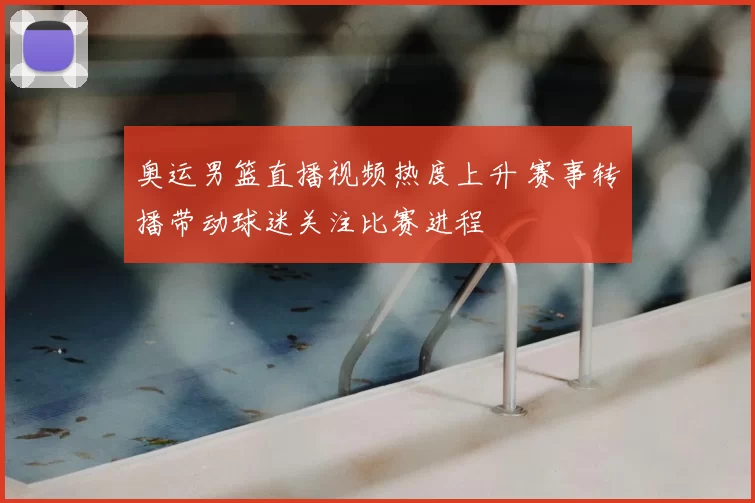奥运男篮直播视频热度上升 赛事转播带动球迷关注比赛进程