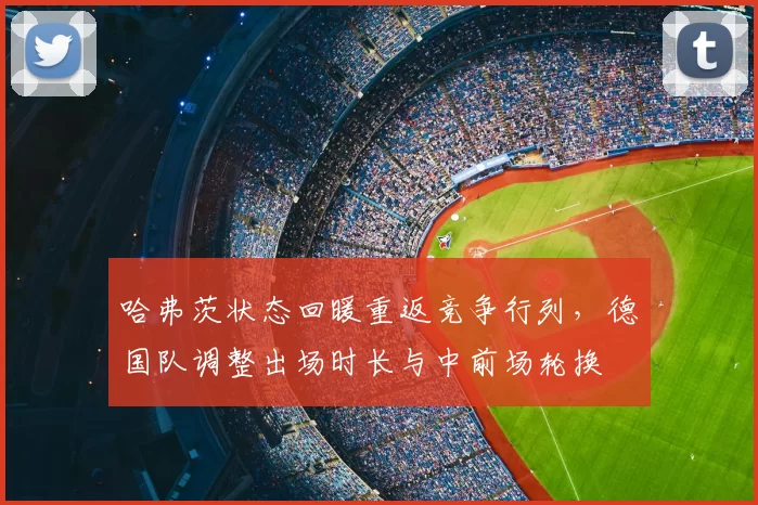 哈弗茨状态回暖重返竞争行列，德国队调整出场时长与中前场轮换