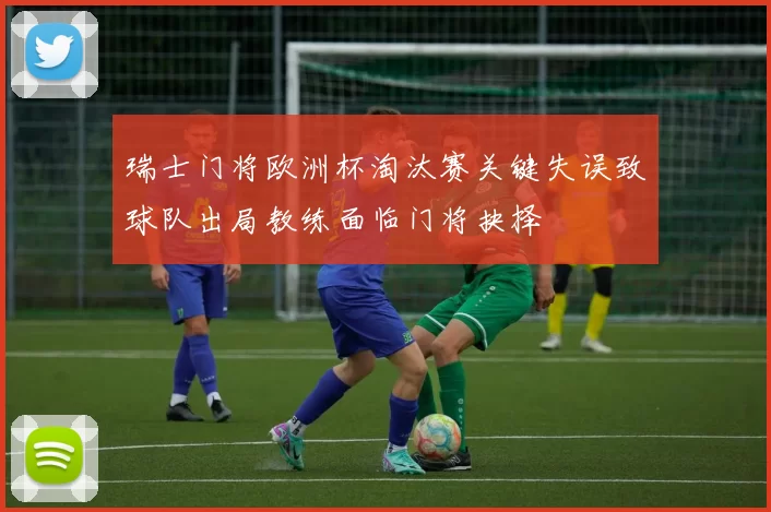 瑞士门将欧洲杯淘汰赛关键失误致球队出局教练面临门将抉择