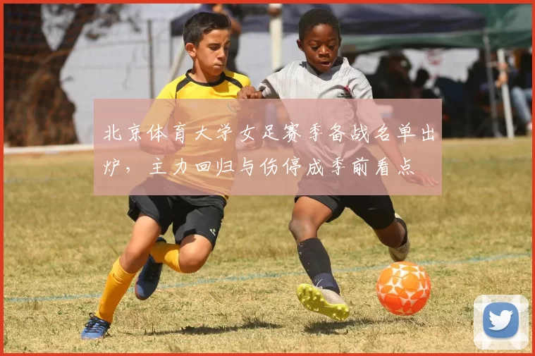 北京体育大学女足赛季备战名单出炉，主力回归与伤停成季前看点