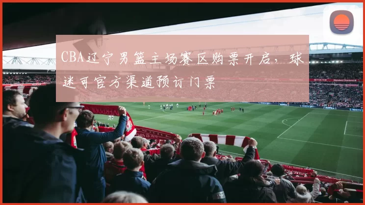 CBA辽宁男篮主场赛区购票开启，球迷可官方渠道预订门票