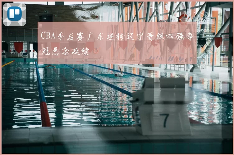CBA季后赛广东逆转辽宁晋级四强争冠悬念延续