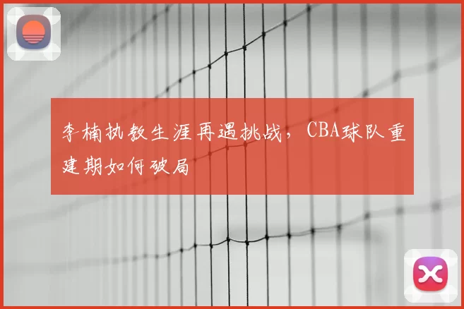 李楠执教生涯再遇挑战，CBA球队重建期如何破局