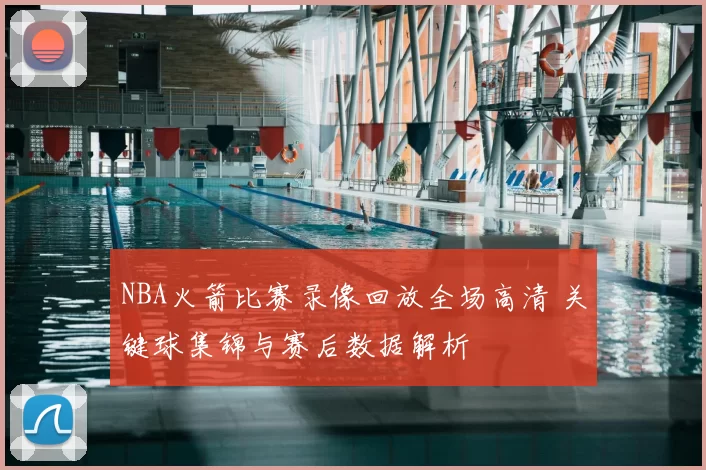 NBA火箭比赛录像回放全场高清 关键球集锦与赛后数据解析