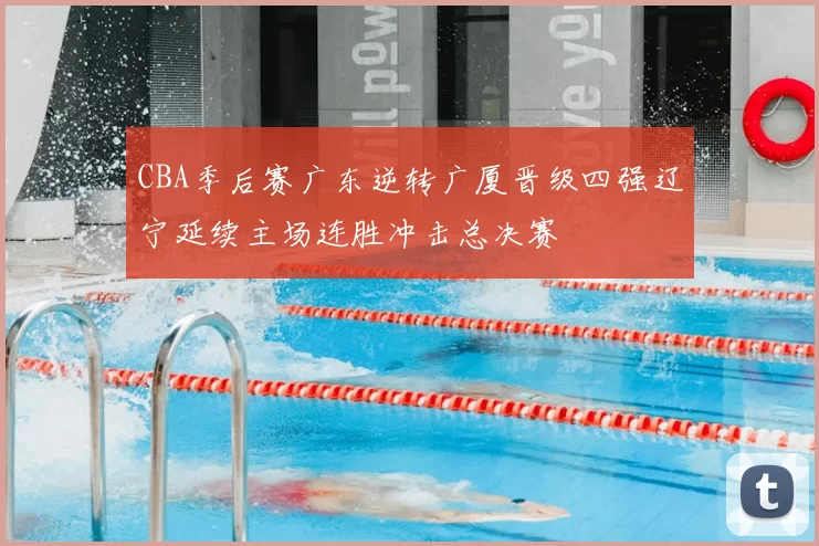 CBA季后赛广东逆转广厦晋级四强辽宁延续主场连胜冲击总决赛