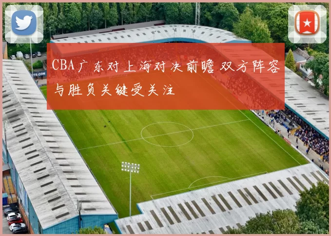 CBA广东对上海对决前瞻 双方阵容与胜负关键受关注