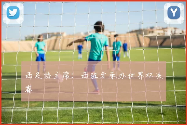 西足协主席：西班牙承办世界杯决赛