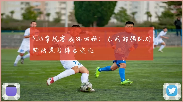 NBA常规赛战况回顾：东西部强队对阵结果与排名变化