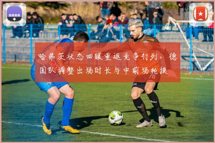 哈弗茨状态回暖重返竞争行列，德国队调整出场时长与中前场轮换