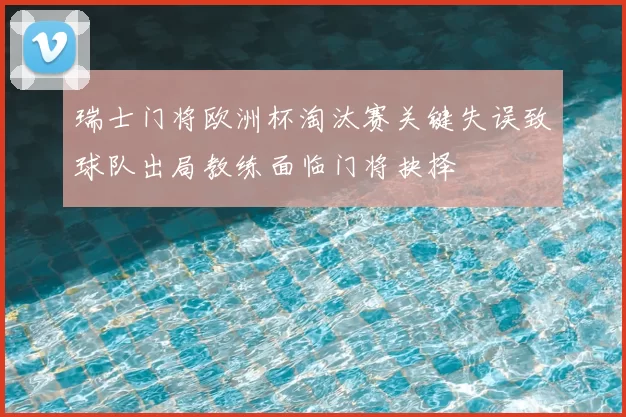 瑞士门将欧洲杯淘汰赛关键失误致球队出局教练面临门将抉择