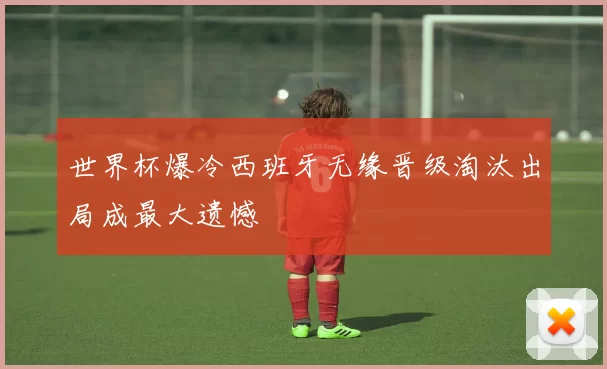 世界杯爆冷西班牙无缘晋级淘汰出局成最大遗憾