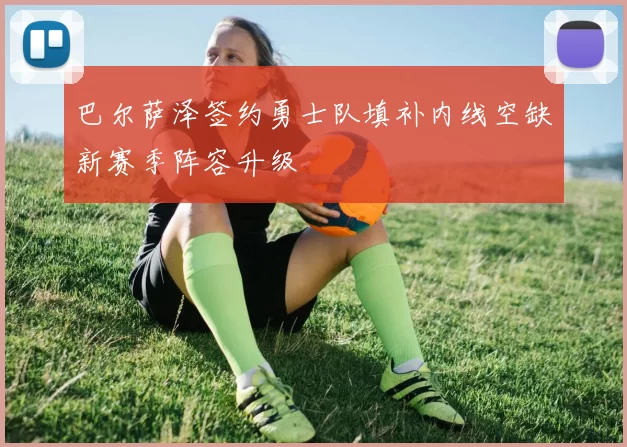 巴尔萨泽签约勇士队填补内线空缺新赛季阵容升级