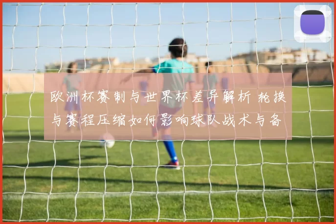 欧洲杯赛制与世界杯差异解析 轮换与赛程压缩如何影响球队战术与备战