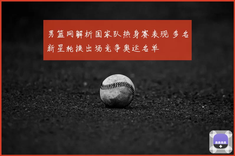 男篮网解析国家队热身赛表现 多名新星轮换出场竞争奥运名单