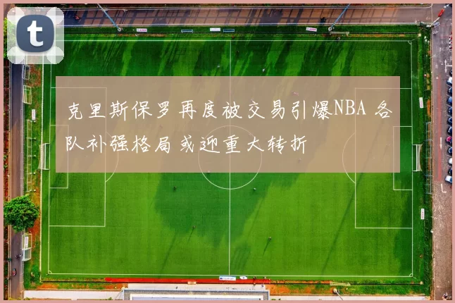 克里斯保罗再度被交易引爆NBA 各队补强格局或迎重大转折