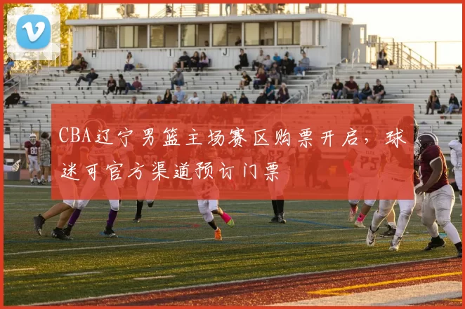 CBA辽宁男篮主场赛区购票开启，球迷可官方渠道预订门票