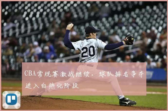 CBA常规赛激战继续，球队排名争夺进入白热化阶段