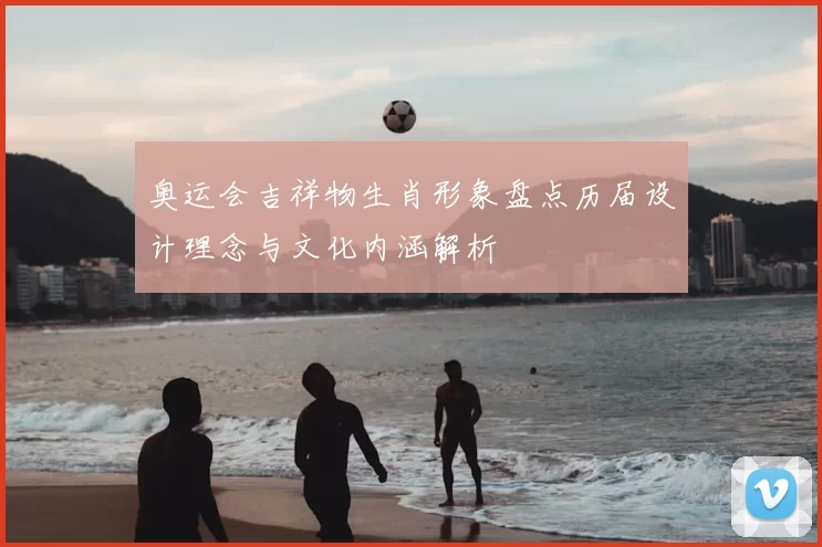 奥运会吉祥物生肖形象盘点历届设计理念与文化内涵解析