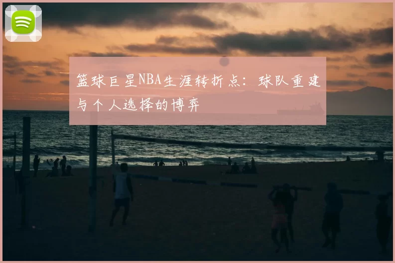 篮球巨星NBA生涯转折点:球队重建与个人选择的博弈